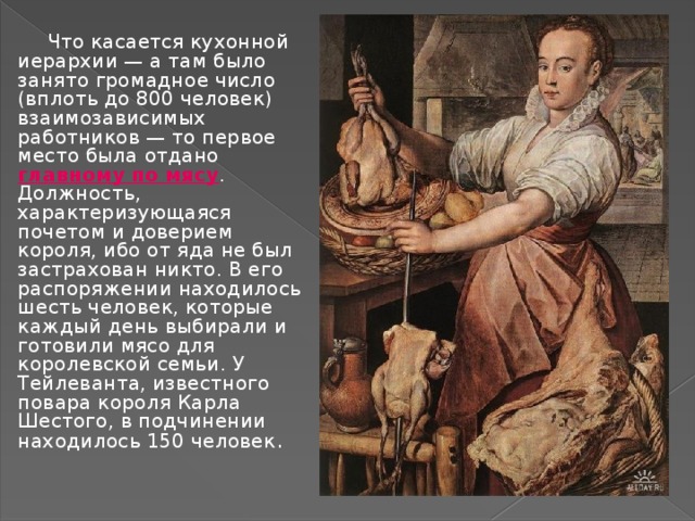 Что касается кухонной иерархии — а там было занято громадное число (вплоть до 800 человек) взаимозависимых работников — то первое место была отдано главному по мясу . Должность, характеризующаяся почетом и доверием короля, ибо от яда не был застрахован никто. В его распоряжении находилось шесть человек, которые каждый день выбирали и готовили мясо для королевской семьи. У Тейлеванта, известного повара короля Карла Шестого, в подчинении находилось 150 человек . 