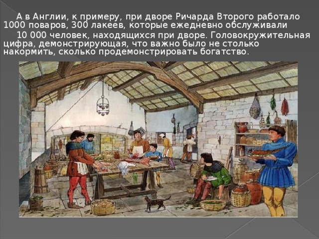 А в Англии, к примеру, при дворе Ричарда Второго работало 1000 поваров, 300 лакеев, которые ежедневно обслуживали 10 000 человек, находящихся при дворе. Головокружительная цифра, демонстрирующая, что важно было не столько накормить, сколько продемонстрировать богатство. 