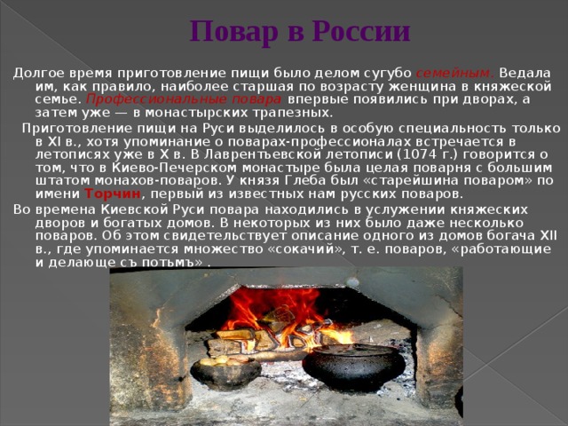 Повар в России Долгое время приготовление пищи было делом сугубо семейным . Ведала им, как правило, наиболее старшая по возрасту женщина в княжеской семье. Профессиональные  повара  впервые появились при дворах, а затем уже — в монастырских трапезных.   Приготовление пищи на Руси выделилось в особую специальность только в XI в., хотя упоминание о поварах-профессионалах встречается в летописях уже в Х в. В Лаврентьевской летописи (1074 г.) говорится о том, что в Киево-Печерском монастыре была целая поварня с большим штатом монахов-поваров. У князя Глеба был «старейшина поваром» по имени Торчин , первый из известных нам русских поваров.    Во времена Киевской Руси повара находились в услужении княжеских дворов и богатых домов. В некоторых из них было даже несколько поваров. Об этом свидетельствует описание одного из домов богача XII в., где упоминается множество «сокачий», т. е. поваров, «работающие и делающе съ потьмъ» .    
