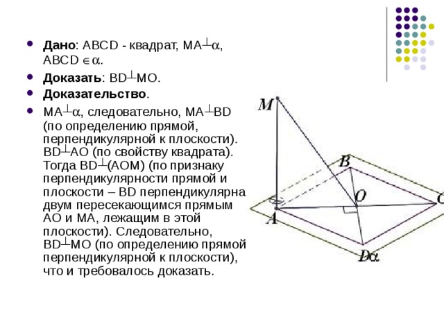 Дано : АВСD - квадрат, МА ┴  , АВСD  . Доказать : BD ┴ МО. Доказательство . МА ┴  , следовательно, МА ┴ ВD (по определению прямой, перпендикулярной к плоскости). ВD ┴ АО (по свойству квадрата). Тогда ВD ┴ (АОМ) (по признаку перпендикулярности прямой и плоскости – BD перпендикулярна двум пересекающимся прямым АО и МА, лежащим в этой плоскости). Следовательно, BD ┴ МО (по определению прямой, перпендикулярной к плоскости), что и требовалось доказать. 