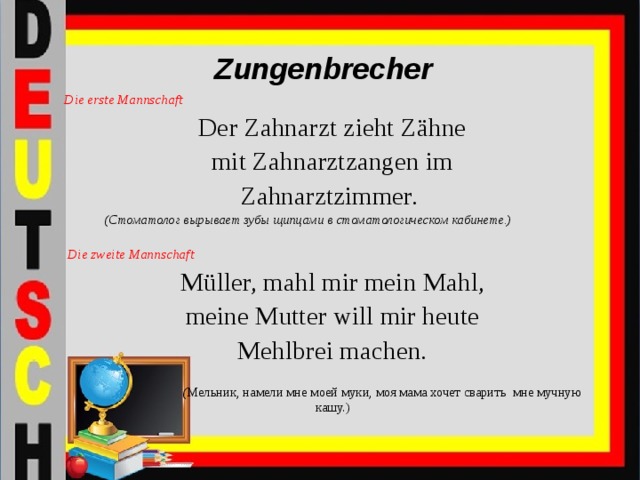 Zungenbrecher Die erste Mannschaft Der Zahnarzt zieht Zähne mit Zahnarztzangen im Zahnarztzimmer.   (Стоматолог вырывает зубы щипцами в стоматологическом кабинете.)   Die zweite Mannschaft Müller, mahl mir mein Mahl,  meine Mutter will mir heute Mehlbrei machen.   ( Мельник, намели мне моей муки, моя мама хочет сварить мне мучную кашу.)