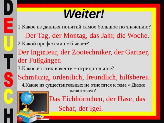 Weiter! 1.Какое из данных понятий самое большое по значению? Der Tag, der Montag, das Jahr, die Woche. 2.Какой профессии не бывает? Der Inginieur, der Zootechniker, der Gartner, der Fußgänger. 3.Какое из этих качеств – отрицательное? Schmützig, ordentlich, freundlich, hilfsbereit. 4.Какие из существительных не относятся к теме « Дикие животные»?  Das Eichhörnchen, der Hase, das Schaf, der Igel.