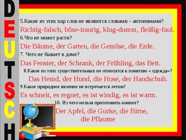 5.Какие из этих пар слов не являются словами – антонимами? Richtig-falsch, böse-traurig, klug-dumm, fleißig-faul. 6.Что не может расти? Die Bäume, der Garten, die Gemüse, die Erde. 7. Чего не бывает в доме? Das Fenster, der Schrank, der Frühling, das Bett. 8.Какое из этих существительных не относится к понятию « одежда»? Das Hemd, der Hund, die Hose, der Handschuh. 9.Какое природное явление не встречается летом? Es schneit, es regnet, es ist windig, es ist warm.  10. Из чего нельзя приготовить компот?  Der Apfel, die Gurke, die Birne, die Pflaume