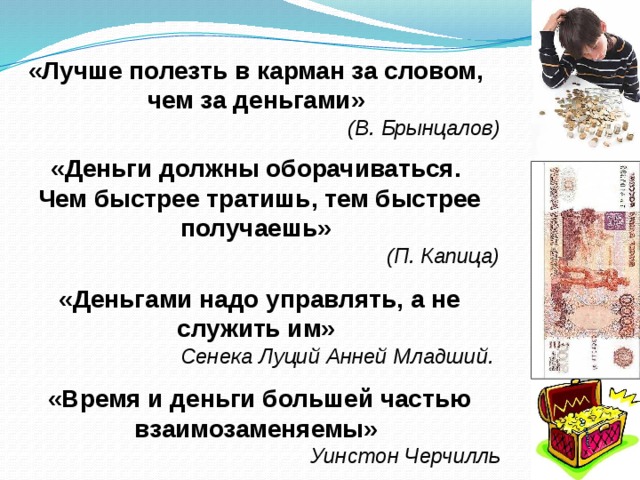  «Лучше полезть в карман за словом, чем за деньгами» (В. Брынцалов)  «Деньги должны оборачиваться. Чем быстрее тратишь, тем быстрее получаешь» (П. Капица)  «Деньгами надо управлять, а не служить им» Сенека Луций Анней Младший.   «Время и деньги большей частью взаимозаменяемы» Уинстон Черчилль  