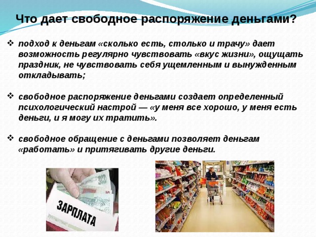 Что дает свободное распоряжение деньгами? подход к деньгам «сколько есть, столько и трачу» дает возможность регулярно чувствовать «вкус жизни», ощущать праздник, не чувствовать себя ущемленным и вынужденным откладывать; свободное распоряжение деньгами создает определенный психологический настрой — «у меня все хорошо, у меня есть деньги, и я могу их тратить». свободное обращение с деньгами позволяет деньгам «работать» и притягивать другие деньги. 