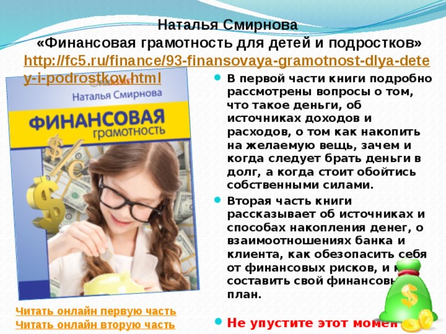 Наталья Смирнова «Финансовая грамотность для детей и подростков» http://fc5.ru/finance/93-finansovaya-gramotnost-dlya-detey-i-podrostkov.html В первой части книги подробно рассмотрены вопросы о том, что такое деньги, об источниках доходов и расходов, о том как накопить на желаемую вещь, зачем и когда следует брать деньги в долг, а когда стоит обойтись собственными силами. Вторая часть книги рассказывает об источниках и способах накопления денег, о взаимоотношениях банка и клиента, как обезопасить себя от финансовых рисков, и как составить свой финансовый план.   Не упустите этот момент! Читать онлайн первую часть Читать онлайн вторую часть 