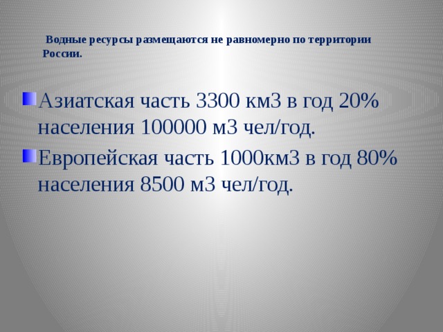   Водные ресурсы размещаются не равномерно по территории России. Азиатская часть 3300 км3 в год 20% населения 100000 м3 чел/год. Европейская часть 1000км3 в год 80% населения 8500 м3 чел/год.  