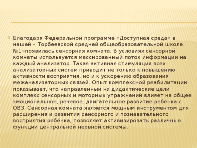 Благодаря Федеральной программе «Доступная среда» в нашей « Торбеевской средней общеобразовательной школе №1»появилась сенсорная комната. В условиях сенсорной комнаты используется массированный поток информации на каждый анализатор. Такая активная стимуляция всех анализаторных систем приводит не только к повышению активности восприятия, но и к ускорению образования межанализаторных связей. Опыт комплексной реабилитации показывает, что направленный на дидактические цели комплекс сенсорных и моторных упражнений влияет на общее эмоциональное, речевое, двигательное развитие ребёнка с ОВЗ. Сенсорная комната является мощным инструментом для расширения и развития сенсорного и познавательного восприятия ребёнка, позволяет активизировать различные функции центральной нервной системы. 