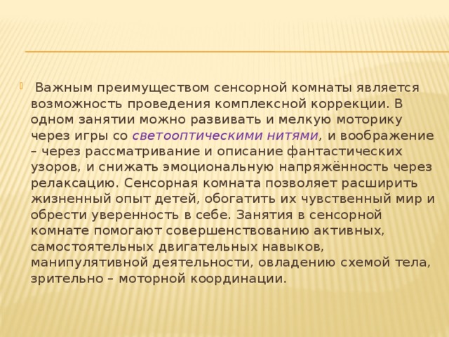  Важным преимуществом сенсорной комнаты является возможность проведения комплексной коррекции. В одном занятии можно развивать и мелкую моторику через игры со светооптическими нитями , и воображение – через рассматривание и описание фантастических узоров, и снижать эмоциональную напряжённость через релаксацию. Сенсорная комната позволяет расширить жизненный опыт детей, обогатить их чувственный мир и обрести уверенность в себе. Занятия в сенсорной комнате помогают совершенствованию активных, самостоятельных двигательных навыков, манипулятивной деятельности, овладению схемой тела, зрительно – моторной координации. 