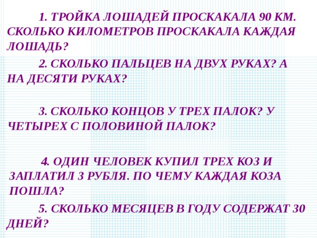  1. ТРОЙКА ЛОШАДЕЙ ПРОСКАКАЛА 90 КМ. СКОЛЬКО КИЛОМЕТРОВ ПРОСКАКАЛА КАЖДАЯ ЛОШАДЬ?  2. СКОЛЬКО ПАЛЬЦЕВ НА ДВУХ РУКАХ? А НА ДЕСЯТИ РУКАХ?  3. СКОЛЬКО КОНЦОВ У ТРЕХ ПАЛОК? У ЧЕТЫРЕХ С ПОЛОВИНОЙ ПАЛОК?  4. ОДИН ЧЕЛОВЕК КУПИЛ ТРЕХ КОЗ И ЗАПЛАТИЛ 3 РУБЛЯ. ПО ЧЕМУ КАЖДАЯ КОЗА ПОШЛА?  5. СКОЛЬКО МЕСЯЦЕВ В ГОДУ СОДЕРЖАТ 30 ДНЕЙ? 