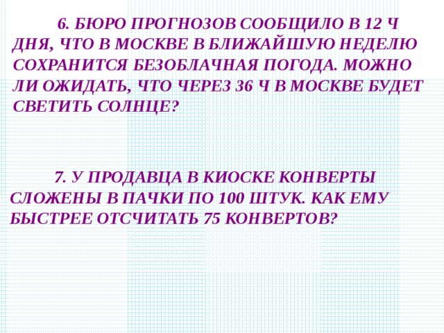  6. БЮРО ПРОГНОЗОВ СООБЩИЛО В 12 Ч ДНЯ, ЧТО В МОСКВЕ В БЛИЖАЙШУЮ НЕДЕЛЮ СОХРАНИТСЯ БЕЗОБЛАЧНАЯ ПОГОДА. МОЖНО ЛИ ОЖИДАТЬ, ЧТО ЧЕРЕЗ 36 Ч В МОСКВЕ БУДЕТ СВЕТИТЬ СОЛНЦЕ?  7. У ПРОДАВЦА В КИОСКЕ КОНВЕРТЫ СЛОЖЕНЫ В ПАЧКИ ПО 100 ШТУК. КАК ЕМУ БЫСТРЕЕ ОТСЧИТАТЬ 75 КОНВЕРТОВ? 