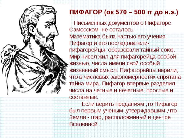 ПИФАГОР (ок 570 – 500 гг до н.э.)  Письменных документов о Пифагоре Самосском не осталось. Математика была частью его учения. Пифагор и его последователи-пифагорейцы- образовали тайный союз. Мир чисел жил для пифагорейца особой жизнью, числа имели свой особый жизненный смысл. Пифагорейцы верили, что в числовых закономерностях спрятана тайна мира. Пифагор впервые разделил числа на четные и нечетные, простые и составные. Если верить преданиям ,то Пифагор был первым ученым ,утверждавшим ,что Земля - шар, расположенный в центре Вселенной . 