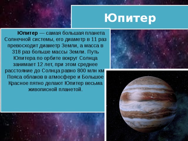 Юпитер  Юпитер — самая большая планета Солнечной системы, его диаметр в 11 раз превосходит диаметр Земли, а масса в 318 раз больше массы Земли. Путь Юпитера по орбите вокруг Солнца занимает 12 лет, при этом среднее расстояние до Солнца равно 800 млн км. Пояса облаков в атмосфере и Большое Красное пятно делают Юпитер весьма живописной планетой. 