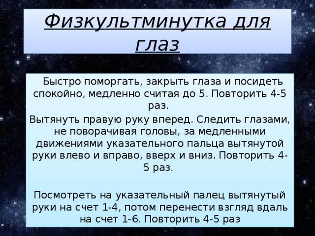 Физкультминутка для глаз   Быстро поморгать, закрыть глаза и посидеть спокойно, медленно считая до 5. Повторить 4-5 раз. Вытянуть правую руку вперед. Следить глазами, не поворачивая головы, за медленными движениями указательного пальца вытянутой руки влево и вправо, вверх и вниз. Повторить 4-5 раз. Посмотреть на указательный палец вытянутый руки на счет 1-4, потом перенести взгляд вдаль на счет 1-6. Повторить 4-5 раз 