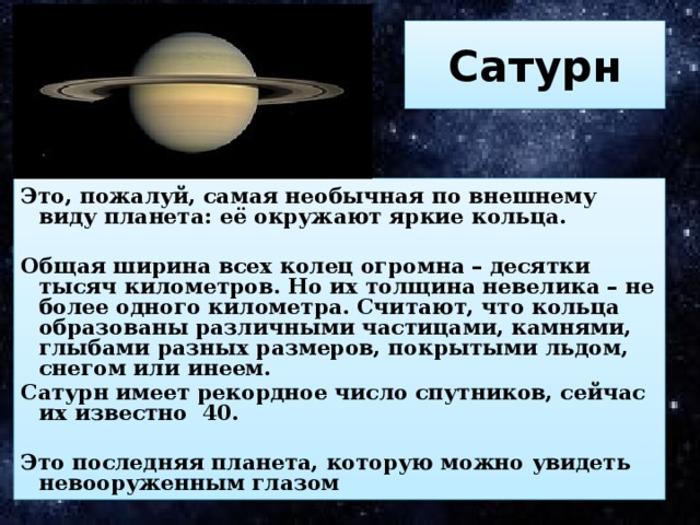 Сатурн Это, пожалуй, самая необычная по внешнему виду планета: её окружают яркие кольца.  Общая ширина всех колец огромна – десятки тысяч километров. Но их толщина невелика – не более одного километра. Считают, что кольца образованы различными частицами, камнями, глыбами разных размеров, покрытыми льдом, снегом или инеем. Сатурн имеет рекордное число спутников, сейчас их известно 40.  Это последняя планета, которую можно увидеть невооруженным глазом 