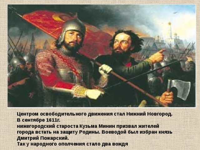 Центром освободительного движения стал Нижний Новгород. В сентябре 1611г. нижегородский староста Кузьма Минин призвал жителей города встать на защиту Родины. Воеводой был избран князь Дмитрий Пожарский. Так у народного ополчения стало два вождя