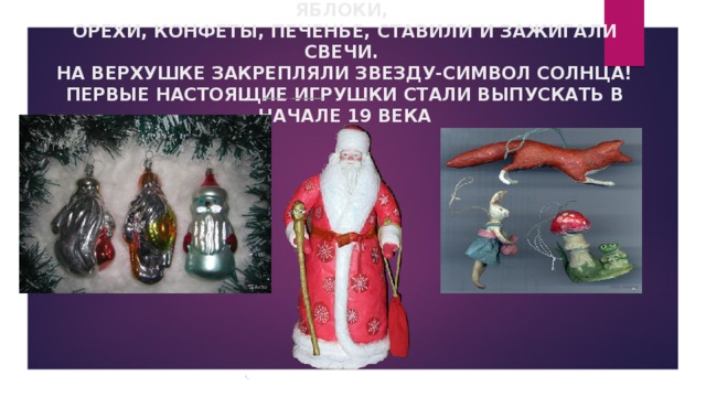 СНАЧАЛА НАШИ ПРЕДКИ РАЗВЕШИВАЛИ НА ВЕТКАХ ЯБЛОКИ,  ОРЕХИ, КОНФЕТЫ, ПЕЧЕНЬЕ, СТАВИЛИ И ЗАЖИГАЛИ СВЕЧИ.  НА ВЕРХУШКЕ ЗАКРЕПЛЯЛИ ЗВЕЗДУ-СИМВОЛ СОЛНЦА!  ПЕРВЫЕ НАСТОЯЩИЕ ИГРУШКИ СТАЛИ ВЫПУСКАТЬ В НАЧАЛЕ 19 ВЕКА 