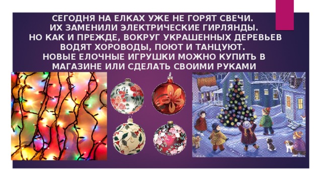 СЕГОДНЯ НА ЕЛКАХ УЖЕ НЕ ГОРЯТ СВЕЧИ.  ИХ ЗАМЕНИЛИ ЭЛЕКТРИЧЕСКИЕ ГИРЛЯНДЫ.  НО КАК И ПРЕЖДЕ, ВОКРУГ УКРАШЕННЫХ ДЕРЕВЬЕВ ВОДЯТ ХОРОВОДЫ, ПОЮТ И ТАНЦУЮТ.  НОВЫЕ ЕЛОЧНЫЕ ИГРУШКИ МОЖНО КУПИТЬ В МАГАЗИНЕ ИЛИ СДЕЛАТЬ СВОИМИ РУКАМИ 