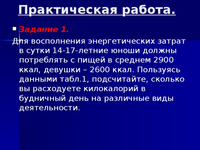 Практическая работа.   Задание 1. Для восполнения энергетических затрат в сутки 14-17-летние юноши должны потреблять с пищей в среднем 2900 ккал, девушки – 2600 ккал. Пользуясь данными табл.1, подсчитайте, сколько вы расходуете килокалорий в будничный день на различные виды деятельности. 