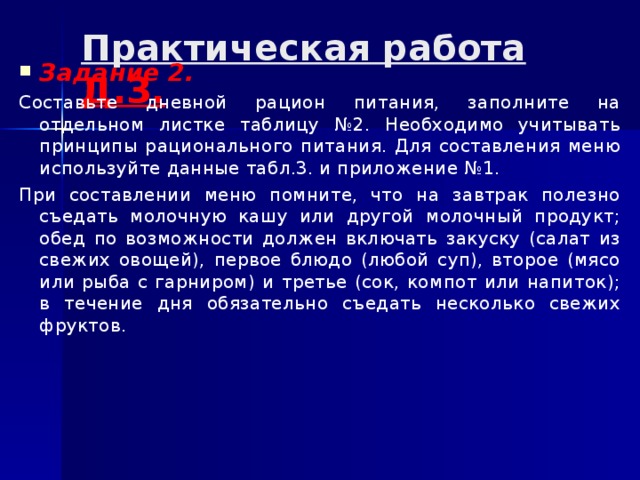 Практическая работа Д.З.   Задание 2. Составьте дневной рацион питания, заполните на отдельном листке таблицу №2. Необходимо учитывать принципы рационального питания. Для составления меню используйте данные табл.3. и приложение №1. При составлении меню помните, что на завтрак полезно съедать молочную кашу или другой молочный продукт; обед по возможности должен включать закуску (салат из свежих овощей), первое блюдо (любой суп), второе (мясо или рыба с гарниром) и третье (сок, компот или напиток); в течение дня обязательно съедать несколько свежих фруктов. 