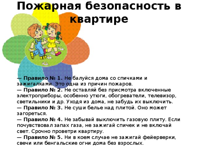 Пожарная безопасность в квартире    —  Правило № 1.  Не балуйся дома со спичками и зажигалками. Это одна из причин пожаров.  —  Правило № 2.  Не оставляй без присмотра включенные электроприборы, особенно утюги, обогреватели, телевизор, светильники и др. Уходя из дома, не забудь их выключить.  —  Правило № 3.  Не суши белье над плитой. Оно может загореться.  —  Правило № 4.  Не забывай выключить газовую плиту. Если почувствовал запах газа, не зажигай спичек и не включай свет. Срочно проветри квартиру.  —  Правило № 5.  Ни в коем случае не зажигай фейерверки, свечи или бенгальские огни дома без взрослых. 