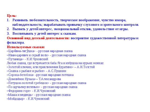 Цель: Развивать любознательность, творческое воображение, чувство юмора, наблюдательность; вырабатывать привычку слухового и зрительного контроля. Вызвать у детей интерес, эмоциональный отклик, удовольствие от игры. Воспитывать у детей интерес к сказкам. Основной вид детской деятельности: восприятие художественной литературы и фольклора. Используемые сказки: «Царе́вна-лягу́шка» - русская народная сказка «Иван-царевич и серый волк» - русская народная сказка «Путаница» - К.И.Чуковский Любая сказка, где встречается баба Яга и избушка на курьих ножках «Золотой ключик, или приключения Буратино» – А.Н.Толстой «Сказка о рыбаке и рыбке» - А.С.Пушкин «Сорока-белобока» -русская народная потешка «Домовёнок Кузька»– Т.Александрова «Петушок-золотой гребешок» - русская народная сказка «По щучьему веленью» - русская народная сказка «Федорино горе» - К.И.Чуковский «Маша и медведь» - русская народная сказка «Мойдодыр» - К.И.Чуковский 