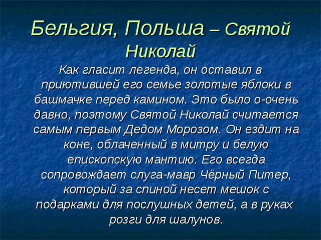 Бельгия, Польша – Святой Николай Как гласит легенда, он оставил в приютившей его семье золотые яблоки в башмачке перед камином. Это было о-очень давно, поэтому Святой Николай считается самым первым Дедом Морозом. Он ездит на коне, облаченный в митру и белую епископскую мантию. Его всегда сопровождает слуга-мавр Чёрный Питер, который за спиной несет мешок с подарками для послушных детей, а в руках розги для шалунов. 