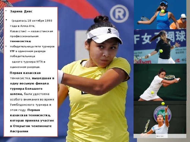 Зарина  Дияс  (родилась 18 октября 1993 года в Алма-Ате, Казахстан) — казахстанская профессиональная теннисистка;  победительница пяти турниров ITF в одиночном разряде победительница