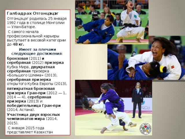 Галбадрах Отгонцэцэг Отгонцэцэг родилась 25 января 1992 года в столице Монголии — Улан-Баторе.  С самого начала профессиональной карьеры выступает в весовой категории до 48 кг. Имеет за плечами следующие достижения : бронзовая (2011) и серебряная (2012) призерка Кубка Мира, двукратная серебряная призерка «Большого Шлема» (2013), серебряная призерка открытого Кубка Европы (2013), пятикратная бронзовая призерка Гран-при (2012 — 1, 2014 — 4), серебряная призерка (2013) и победительница Гран-при (2014, Астана). Участница двух взрослых чемпионатов мира (2014, 2015).  С января 2015 года представляет Казахстан