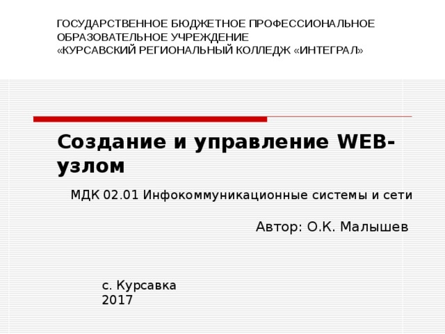 ГОСУДАРСТВЕННОЕ БЮДЖЕТНОЕ ПРОФЕССИОНАЛЬНОЕ ОБРАЗОВАТЕЛЬНОЕ УЧРЕЖДЕНИЕ «КУРСАВСКИЙ РЕГИОНАЛЬНЫЙ КОЛЛЕДЖ «ИНТЕГРАЛ» Создание и управление WEB- узлом МДК 02.01 Инфокоммуникационные системы и сети Автор : О.К. Малышев с. Курсавка 201 7 
