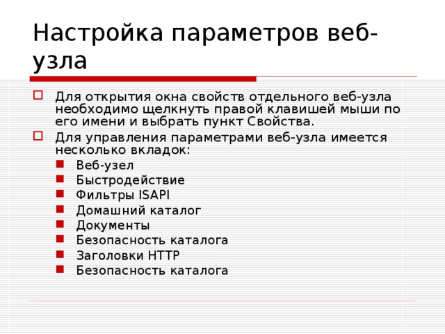 Настройка параметров веб-узла Для открытия окна свойств отдельного веб-узла необходимо щелкнуть правой клавишей мыши по его имени и выбрать пункт Свойства. Для управления параметрами веб-узла имеется несколько вкладок: Веб-узел Быстродействие Фильтры ISAPI Домашний каталог Документы Безопасность каталога Заголовки HTTP Безопасность каталога Веб-узел Быстродействие Фильтры ISAPI Домашний каталог Документы Безопасность каталога Заголовки HTTP Безопасность каталога 