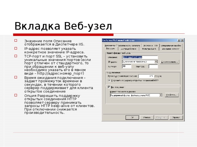Вкладка Веб-узел Значение поля Описание отображается в Диспетчере IIS. IP-адрес позволяет указать конкретное значение IP-адреса. TCP-порт и порт SSL – установить уникальные значения портов (если порт отличен от стандартного, то при обращении к веб-узлу необходимо указать его в явном виде – http://адрес:номер_порт) Время ожидания подключения – задает промежуток времени в секундах, в течении которого серврер поддерживает для клиента открытое соединение Опция Разрешить поддержку открытых соединения HTTP позволяет серверу принимать запросы HTTP keep-alive от клиентов. При отключении снижается производительность. 