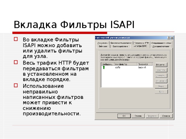 Вкладка Фильтры ISAPI Во вкладке Фильтры ISAPI можно добавить или удалить фильтры для узла. Весь трафик HTTP будет передаваться фильтрам в установленном на вкладке порядке. Использование неправильно написанных фильтров может привести к снижению производительности. 