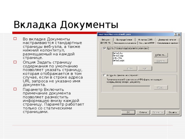 Вкладка Документы Во вкладке Документы настраиваются стандартные страницы веб-узла, а также нижний колонтитул, размещаемый на каждой странице. Опция Задать страницу содержания по умолчанию позволяет указать страницу, которая отображается в том случае, если в строке адреса URL запроса не указано имя документа. Параметр Включить примечание документа позволяет разместить информацию внизу каждой страницу. Параметр работает только со статическими страницами. 