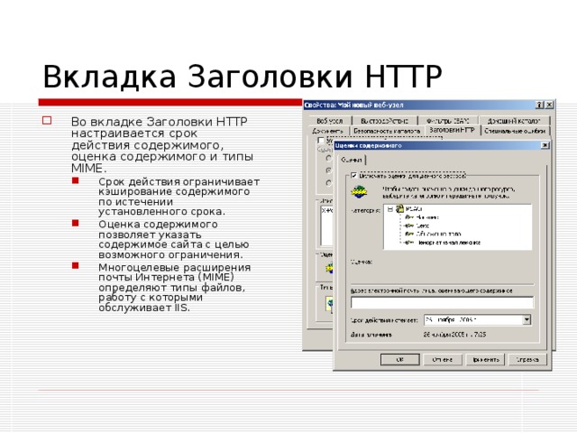 Вкладка Заголовки HTTP Во вкладке Заголовки HTTP настраивается срок действия содержимого, оценка содержимого и типы MIME. Срок действия ограничивает кэширование содержимого по истечении установленного срока. Оценка содержимого позволяет указать содержимое сайта с целью возможного ограничения. Многоцелевые расширения почты Интернета (MIME) определяют типы файлов, работу с которыми обслуживает IIS. Срок действия ограничивает кэширование содержимого по истечении установленного срока. Оценка содержимого позволяет указать содержимое сайта с целью возможного ограничения. Многоцелевые расширения почты Интернета (MIME) определяют типы файлов, работу с которыми обслуживает IIS. 