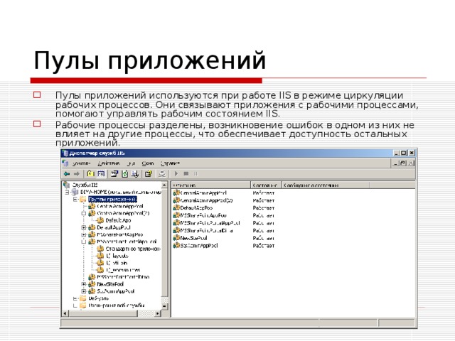 Пулы приложений Пулы приложений используются при работе IIS в режиме циркуляции рабочих процессов. Они связывают приложения с рабочими процессами, помогают управлять рабочим состоянием IIS. Рабочие процессы разделены, возникновение ошибок в одном из них не влияет на другие процессы, что обеспечивает доступность остальных приложений. 
