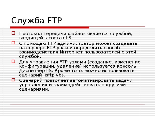 Служба FTP Протокол передачи файлов является службой, входящей в состав IIS. С помощью FTP администратор может создавать на сервере FTP-узлы и определять способ взаимодействия Интернет пользователей с этой службой. Для управления FTP-узлами (создание, изменение конфигурации, удаление) используется консоль Диспетчер IIS. Кроме того, можно использовать сценарий iisftp.vbs. Сценарий позволяет автоматизировать задачи управления и взаимодействовать с другими сценариями. 