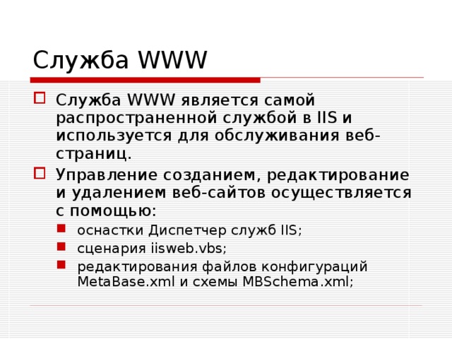 Служба WWW Служба WWW является самой распространенной службой в IIS и используется для обслуживания веб-страниц. Управление созданием, редактирование и удалением веб-сайтов осуществляется с помощью: оснастки Диспетчер служб IIS; сценария iisweb.vbs; редактирования файлов конфигураций MetaBase.xml и схемы MBSchema.xml; оснастки Диспетчер служб IIS; сценария iisweb.vbs; редактирования файлов конфигураций MetaBase.xml и схемы MBSchema.xml; 