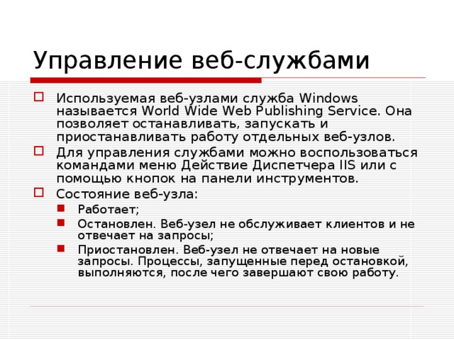Управление веб-службами Используемая веб-узлами служба Windows называется World Wide Web Publishing Service. Она позволяет останавливать, запускать и приостанавливать работу отдельных веб-узлов. Для управления службами можно воспользоваться командами меню Действие Диспетчера IIS или с помощью кнопок на панели инструментов. Состояние веб-узла: Работает; Остановлен. Веб-узел не обслуживает клиентов и не отвечает на запросы; Приостановлен. Веб-узел не отвечает на новые запросы. Процессы, запущенные перед остановкой, выполняются, после чего завершают свою работу. Работает; Остановлен. Веб-узел не обслуживает клиентов и не отвечает на запросы; Приостановлен. Веб-узел не отвечает на новые запросы. Процессы, запущенные перед остановкой, выполняются, после чего завершают свою работу. 