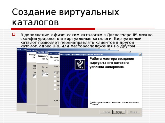 Создание виртуальных каталогов В дополнение к физическим каталогам в Диспетчере IIS можно сконфигурировать и виртуальные каталоги. Виртуальный каталог позволяет перенаправлять клиентов в другой каталог, адрес URL или месторасположения на другом компьютере. 