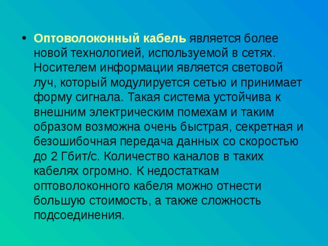 Оптоволоконный кабель  является более новой технологией, используемой в сетях. Носителем информации является световой луч, который модулируется сетью и принимает форму сигнала. Такая система устойчива к внешним электрическим помехам и таким образом возможна очень быстрая, секретная и безошибочная передача данных со скоростью до 2 Гбит/с. Количество каналов в таких кабелях огромно. К недостаткам оптоволоконного кабеля можно отнести большую стоимость, а также сложность подсоединения. 