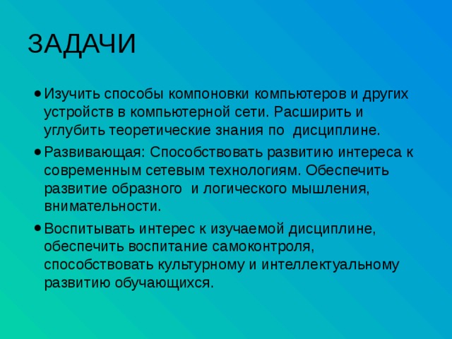 ЗАДАЧИ Изучить способы компоновки компьютеров и других устройств в компьютерной сети. Расширить и углубить теоретические знания по дисциплине. Развивающая: Способствовать развитию интереса к современным сетевым технологиям. Обеспечить развитие образного и логического мышления, внимательности. Воспитывать интерес к изучаемой дисциплине, обеспечить воспитание самоконтроля, способствовать культурному и интеллектуальному развитию обучающихся. 