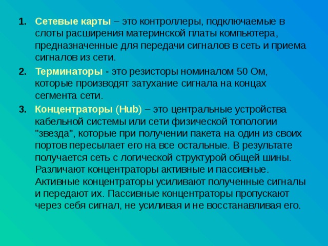Сетевые  карты  – это контроллеры, подключаемые в слоты расширения материнской платы компьютера, предназначенные для передачи сигналов в сеть и приема сигналов из сети. Терминаторы  - это резисторы номиналом 50 Ом, которые производят затухание сигнала на концах сегмента сети. Концентраторы ( Hub ) – это центральные устройства кабельной системы или сети физической топологии 