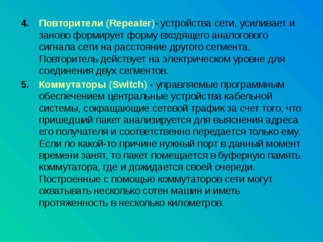 Повторители ( Repeater ) - устройства сети, усиливает и заново формирует форму входящего аналогового сигнала сети на расстояние другого сегмента. Повторитель действует на электрическом уровне для соединения двух сегментов. Коммутаторы ( Switch ) - управляемые программным обеспечением центральные устройства кабельной системы, сокращающие сетевой трафик за счет того, что пришедший пакет анализируется для выяснения адреса его получателя и соответственно передается только ему. Если по какой-то причине нужный порт в данный момент времени занят, то пакет помещается в буферную память коммутатора, где и дожидается своей очереди. Построенные с помощью коммутаторов сети могут охватывать несколько сотен машин и иметь протяженность в несколько километров. 
