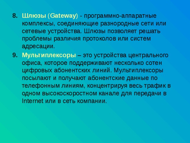 Шлюзы ( Gateway ) - программно-аппаратные комплексы, соединяющие разнородные сети или сетевые устройства. Шлюзы позволяет решать проблемы различия протоколов или систем адресации. Мультиплексоры – это устройства центрального офиса, которое поддерживают несколько сотен цифровых абонентских линий. Мультиплексоры посылают и получают абонентские данные по телефонным линиям, концентрируя весь трафик в одном высокоскоростном канале для передачи в Internet или в сеть компании. 