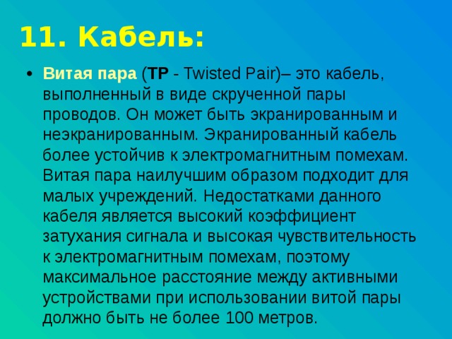 11. Кабель: Витая пара  ( TP - Twisted Pair)– это кабель, выполненный в виде скрученной пары проводов. Он может быть экранированным и неэкранированным. Экранированный кабель более устойчив к электромагнитным помехам. Витая пара наилучшим образом подходит для малых учреждений. Недостатками данного кабеля является высокий коэффициент затухания сигнала и высокая чувствительность к электромагнитным помехам, поэтому максимальное расстояние между активными устройствами при использовании витой пары должно быть не более 100 метров. 
