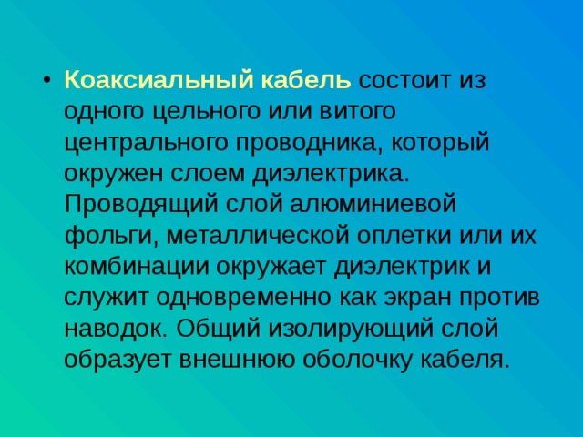 Коаксиальный кабель состоит из одного цельного или витого центрального проводника, который окружен слоем диэлектрика. Проводящий слой алюминиевой фольги, металлической оплетки или их комбинации окружает диэлектрик и служит одновременно как экран против наводок. Общий изолирующий слой образует внешнюю оболочку кабеля. 