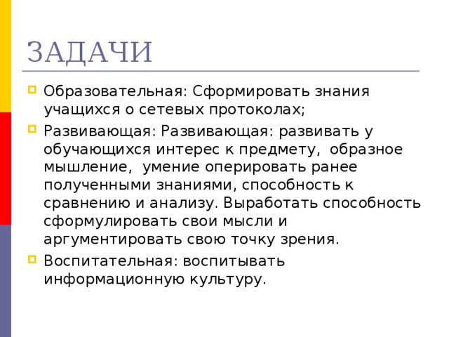 ЗАДАЧИ Образовательная: Сформировать знания учащихся о сетевых протоколах; Развивающая: Развивающая: развивать у обучающихся интерес к предмету,  образное мышление,  умение оперировать ранее полученными знаниями, способность к сравнению и анализу. Выработать способность сформулировать свои мысли и аргументировать свою точку зрения. Воспитательная: воспитывать информационную культуру.   