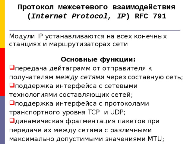 Протокол межсетевого взаимодействия ( Internet Protocol, IP ) RFC 791   Модули IP устанавливаются на всех конечных станциях и маршрутизаторах сети  Основные функции: передача дейтаграмм от отправителя к получателям между сетями через составную сеть ; поддержка интерфейса с сетевыми технологиями составляющих сетей ; поддержка интерфейса с протоколами транспортного уровня TCP и UDP; динамическая фрагментация пакетов при передаче их между сетями с различными максимально допустимыми значениями MTU ;  