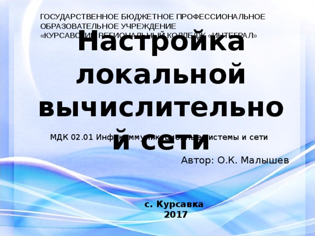 ГОСУДАРСТВЕННОЕ БЮДЖЕТНОЕ ПРОФЕССИОНАЛЬНОЕ ОБРАЗОВАТЕЛЬНОЕ УЧРЕЖДЕНИЕ «КУРСАВСКИЙ РЕГИОНАЛЬНЫЙ КОЛЛЕДЖ «ИНТЕГРАЛ» Настройка локальной  вычислительной сети МДК 02.01 Инфокоммуникационные системы и сети Автор : О.К. Малышев с. Курсавка 201 7  